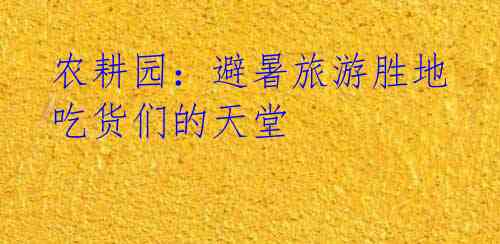 农耕园:避暑旅游胜地 吃货们的天堂