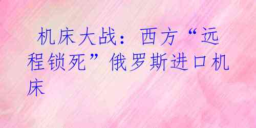 机床大战:西方“远程锁死”俄罗斯进口机床