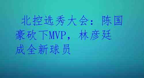 北控选秀大会:陈国豪砍下MVP,林彦廷成全新球员