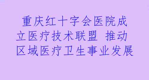 重庆红十字会医院成立医疗技术联盟 推动区域医疗卫生事业发展