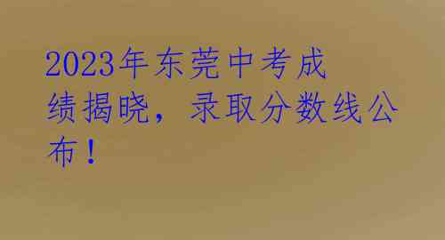 2023年东莞中考成绩揭晓，录取分数线公布！ 