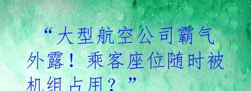  “大型航空公司霸气外露！乘客座位随时被机组占用？” 