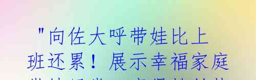  "向佐大呼带娃比上班还累！展示幸福家庭带娃日常，赢得粉丝热泪盈眶" 