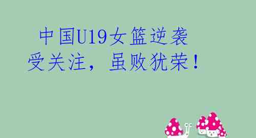 中国U19女篮逆袭受关注,虽败犹荣!
