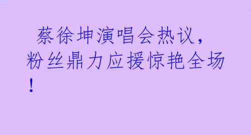  蔡徐坤演唱会热议，粉丝鼎力应援惊艳全场！ 