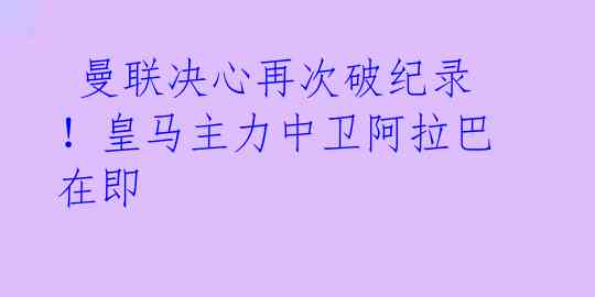 曼联决心再次破纪录!皇马主力中卫阿拉巴在即
