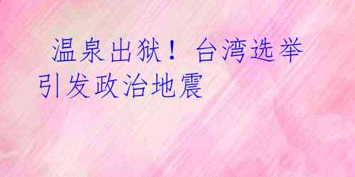 温泉出狱!台湾选举引发政治地震