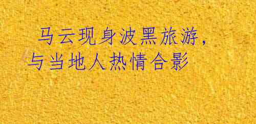 马云现身波黑旅游,与当地人热情合影