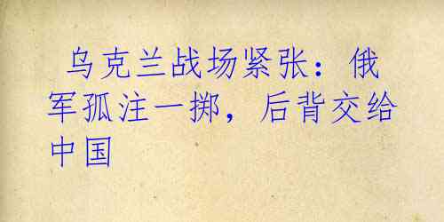 乌克兰战场紧张:俄军孤注一掷,后背交给中国