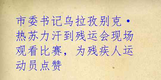 市委书记乌拉孜别克·热苏力汗到残运会现场观看比赛，为残疾人运动员点赞 