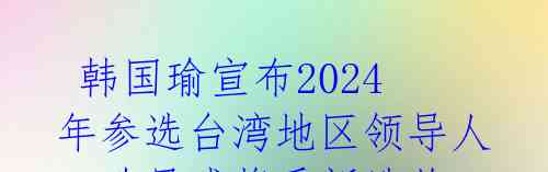  韩国瑜宣布2024年参选台湾地区领导人，政局或将重新洗牌 