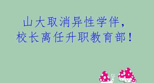  山大取消异性学伴，校长离任升职教育部！ 