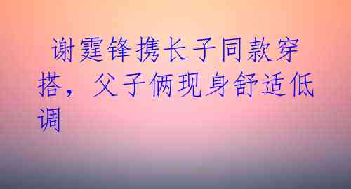  谢霆锋携长子同款穿搭，父子俩现身舒适低调 