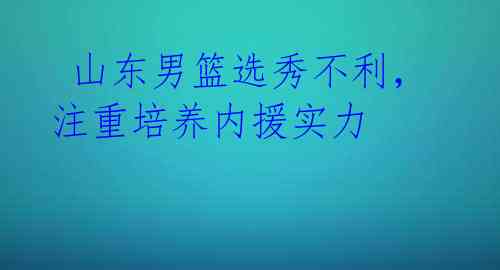 山东男篮选秀不利,注重培养内援实力