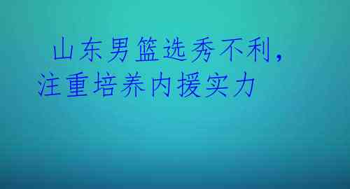  山东男篮选秀不利，注重培养内援实力 