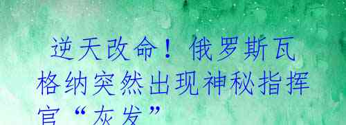  逆天改命！俄罗斯瓦格纳突然出现神秘指挥官“灰发”