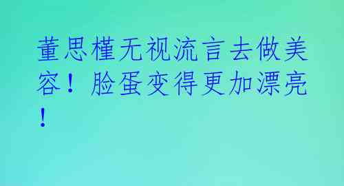 董思槿无视流言去做美容！脸蛋变得更加漂亮！