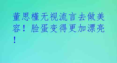 董思槿无视流言去做美容！脸蛋变得更加漂亮！ 