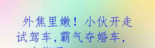  外焦里嫩！小伙开走试驾车,霸气夺婚车,4S店傻眼!