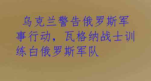  乌克兰警告俄罗斯军事行动，瓦格纳战士训练白俄罗斯军队
