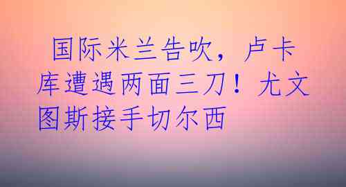  国际米兰告吹，卢卡库遭遇两面三刀！尤文图斯接手切尔西 