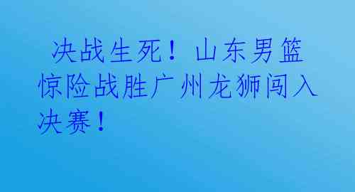 决战生死!山东男篮惊险战胜广州龙狮闯入决赛!
