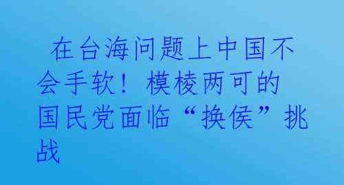在台海问题上中国不会手软! 模棱两可的国民党面临“换侯”挑战