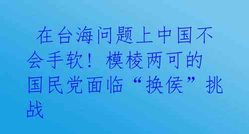  在台海问题上中国不会手软! 模棱两可的国民党面临“换侯”挑战 