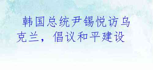 韩国总统尹锡悦访乌克兰,倡议和平建设