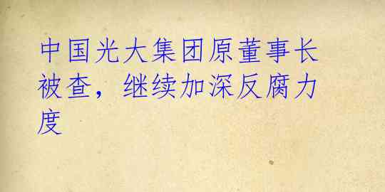 中国光大集团原董事长被查,继续加深反腐力度