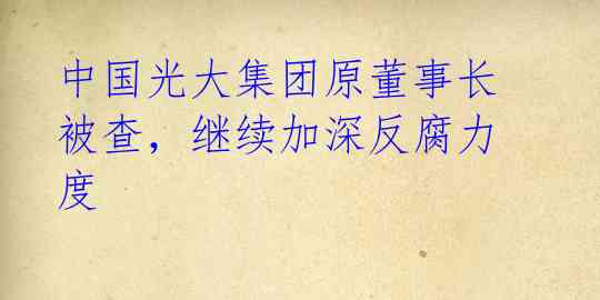 中国光大集团原董事长被查，继续加深反腐力度 