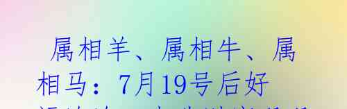 属相羊、属相牛、属相马:7月19号后好运连连,事业财富双双加码!