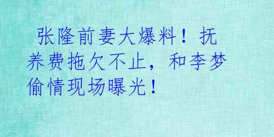  张隆前妻大爆料！抚养费拖欠不止，和李梦偷情现场曝光！ 