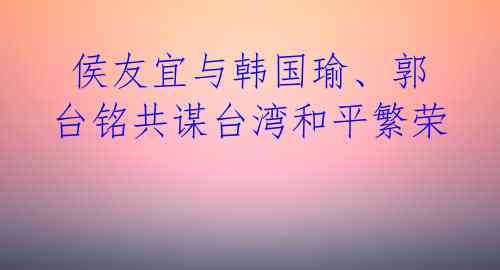  侯友宜与韩国瑜、郭台铭共谋台湾和平繁荣 