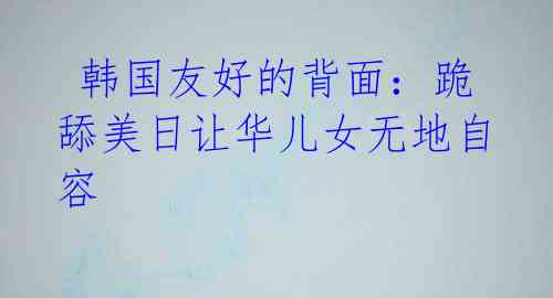 韩国友好的背面:跪舔美日让华儿女无地自容