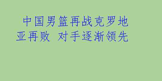  中国男篮再战克罗地亚再败 对手逐渐领先 