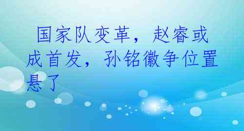  国家队变革，赵睿或成首发，孙铭徽争位置悬了 