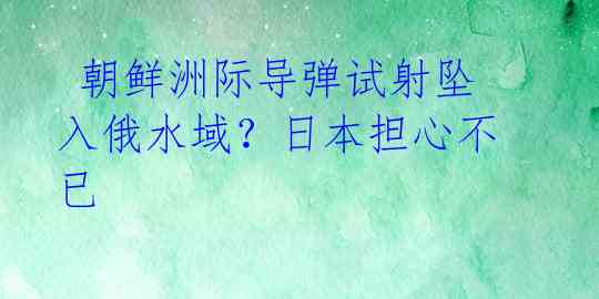 朝鲜洲际导弹试射坠入俄水域?日本担心不已