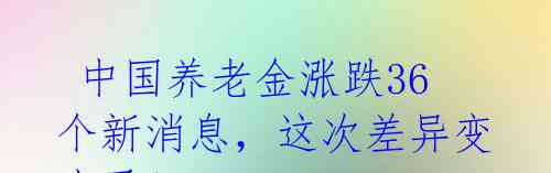 中国养老金涨跌36个新消息,这次差异变小了!