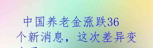  中国养老金涨跌36个新消息，这次差异变小了！ 