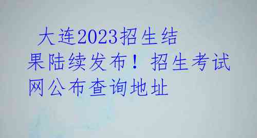 大连2023招生结果陆续发布!招生考试网公布查询地址