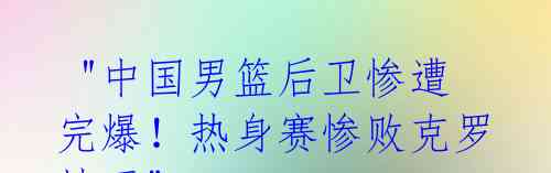 "中国男篮后卫惨遭完爆!热身赛惨败克罗地亚"