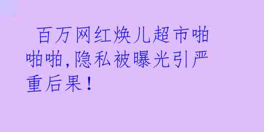 百万网红焕儿超市啪啪啪,隐私被曝光引严重后果!