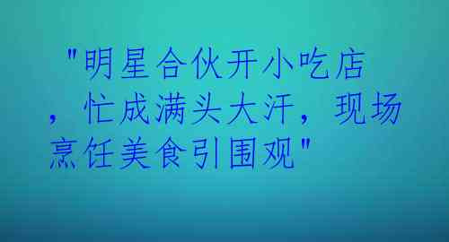  "明星合伙开小吃店，忙成满头大汗，现场烹饪美食引围观" 