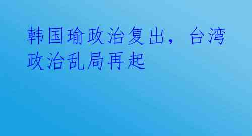 韩国瑜政治复出，台湾政治乱局再起 