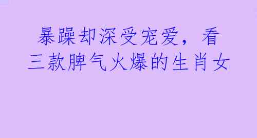 暴躁却深受宠爱,看三款脾气火爆的生肖女