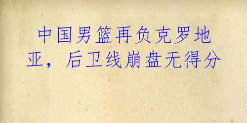 中国男篮再负克罗地亚,后卫线崩盘无得分