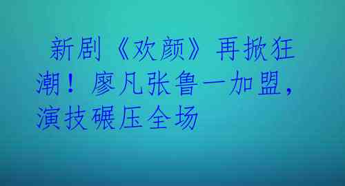 新剧《欢颜》再掀狂潮!廖凡张鲁一加盟,演技碾压全场