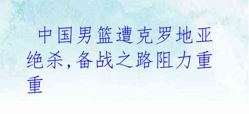 中国男篮遭克罗地亚绝杀,备战之路阻力重重