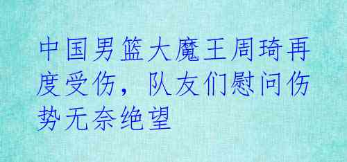 中国男篮大魔王周琦再度受伤,队友们慰问伤势无奈绝望